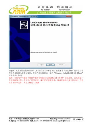 Step24：现在开始安装 Windows CE 6.0 的第三个补丁 R3，按照本小节开头 Step1 的方法以管
理员的身份进入命令行窗口，并进入相应的目录，输入“Windows Embedded CE 6.0 R2.msi”
开始安装，如图
说明：有的用户可能会下载到单独的 Windows Embedded CE 6.0 R3”安装文件，它其实是一
个光盘映象文件，为了用户使用方便，我们把它提取出来，做成普通的目录文件方式，它总
共有 166 个文件，大小大概是 1.14GB




                                                 第 - 281 - 页
 