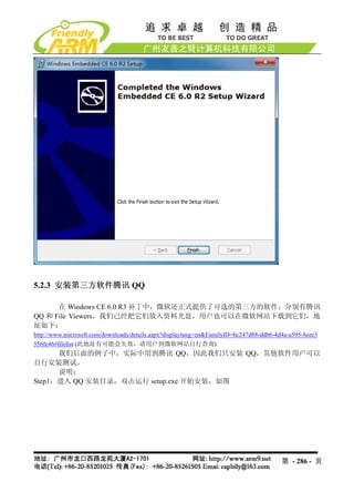 5.2.3 安装第三方软件腾讯 QQ

      在 Windows CE 6.0 R3 补丁中，微软还正式提供了可选的第三方的软件，分别有腾讯
QQ 和 File Viewers，我们已经把它们放入资料光盘，用户也可以在微软网站下载到它们，地
址如下：
http://www.microsoft.com/downloads/details.aspx?displaylang=en&FamilyID=bc247d88-ddb6-4d4a-a595-8eee3
556fe46#filelist (此地址有可能会失效，请用户到微软网站自行查询)
      我们后面的例子中，实际中用到腾讯 QQ，因此我们只安装 QQ，其他软件用户可以
自行安装测试。
      说明：
Step1：进入 QQ 安装目录，双击运行 setup.exe 开始安装，如图




                                                                                        第 - 286 - 页
 