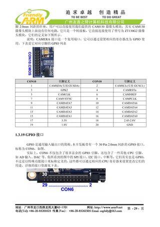 脚 2.0mm 间距的针座，用户可以直接使用我们提供的 CAM130 摄像头模块；其实 CAM130
摄像头模块上面没有任何电路，它只是一个转接板，它直接连接使用了型号为 ZT130G2 摄像
头模块，它们的定义如下图所示。
      说明：CAMERA 接口是一个复用端口，它可以通过设置相应的寄存器改为 GPIO 使
用，下表是它对应引脚的 GPIO 列表




     CON10            引脚定义           CON10        引脚定义
       1         CAMSDA(实接 I2CSDA)     2     CAMSCL(实接 I2CSCL)
       3               GPK2            4         CAMRSTn
       5              CAMCLK           6         CAMHREF
       7            CAMVSYNC           8         CAMPCLK
       9             CAMDATA7         10         CAMDATA6
       11            CAMDATA5         12         CAMDATA4
       13            CAMDATA3         14         CAMDATA2
       15            CAMDATA1         16         CAMDATA0
       17              3.3V           18          2.45-2.8V
       19              1.8V           20            GND


1.3.19 GPIO 接口

      GPIO 是通用输入输出口的简称，本开发板带有一个 30 Pin 2.0mm 间距的 GPIO 接口，
标称为 CON6，如图。
      实际上，CON6 不仅包含了很多富余的 GPIO 引脚，还包含了一些其他 CPU 引脚，
如 AD 输入、DAC 等。你所看到的图中的 SPI 接口、I2C 接口、中断等，它们其实也是 GPIO，
不过是以特殊功能接口来标称定义的，     这些都可以通过相应的 CPU 寄存器来设置更改它们的
用途，详细的接口资源见下表。




                                                    第 - 29 - 页
 