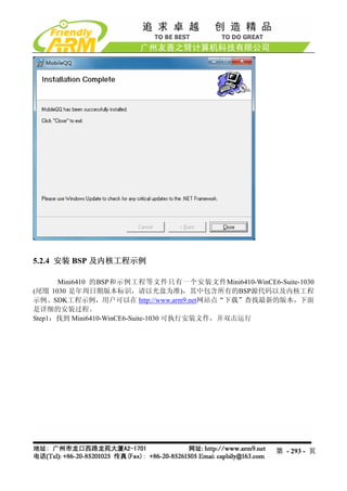 5.2.4 安装 BSP 及内核工程示例

      Mini6410 的BSP和示例工程等文件只有一个安装文件Mini6410-WinCE6-Suite-1030
(尾缀 1030 是年周日期版本标识，请以光盘为准)，其中包含所有的BSP源代码以及内核工程
示例、SDK工程示例，用户可以在 http://www.arm9.net网站点“下载”查找最新的版本，下面
是详细的安装过程。
Step1：找到 Mini6410-WinCE6-Suite-1030 可执行安装文件，并双击运行




                                                    第 - 293 - 页
 