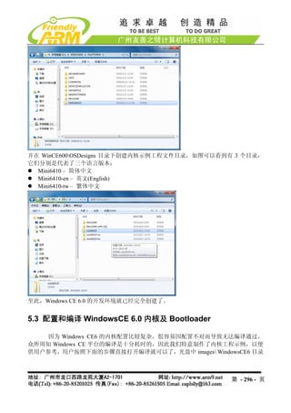 并在 WinCE600OSDesigns 目录下创建内核示例工程文件目录，如图可以看到有 3 个目录，
它们分别是代表了三个语言版本：
  Mini6410 – 简体中文
  Mini6410-en – 英文(English)
  Mini6410-tw – 繁体中文




至此，Windows CE 6.0 的开发环境就已经完全创建了。


5.3 配置和编译 WindowsCE 6.0 内核及 Bootloader

    因为 Windows CE6 的内核配置比较复杂，佷容易因配置不对而导致无法编译通过，
众所周知 Windows CE 平台的编译是十分耗时的，因此我们特意制作了内核工程示例，以便
供用户参考，用户按照下面的步骤直接打开编译就可以了，光盘中 images WindowsCE6 目录



                                            第 - 296 - 页
 