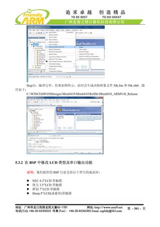 Step11：编译完毕，结果如图所示，此时会生成内核映象文件 NK.bin 和 NK.nb0，路
径如下：
    C:WINCE600OSDesignsMini6410Mini6410RelDirMini6410_ARMV4I_Release




5.3.2 在 BSP 中修改 LCD 类型及串口输出功能

      说明：我们提供的 BSP 目前支持以下型号的液晶屏：

         NEC 4.3”LCD 带触摸
         统宝 3.5”LCD 带触摸
         群创 7”LCD 带触摸
         Sharp 8”LCD(或兼容)带触摸



                                                                第 - 301 - 页
 