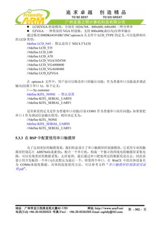 LCD2VGA 转接模块：分别有 1024x768，800x600, 640x480 三种分辨率
          EZVGA: 一种简易的 VGA 转接板，支持 800x600(或以内)分辨率输出
      通过修改SMDK6410SRCINCoptions.h 头文件中 LCD_TYPE 的定义，可以选择相应
的 LCD 类型：
      #define LCD_N43 – 默认适用于 NEC4.3”LCD
      //#define LCD_T35
      //#define LCD_L80
      //#define LCD_A70
      //#define LCD_VGA1024768
      //#define LCD_VGA800600
      //#define LCD_VGA640480
      //#define LCD_EZVGA

    在 options.h 文件中，用户也可以修改串口的输出功能：作为普通串口功能或者调试
输出(仅限于串口 1)，如下定义：
    // --- by customer
    #define KITL_NONE - 默认设置
    //#define KITL_SERIAL_UART0
    //#define KITL_SERIAL_UART1

      这里缺省的定义是作为普通串口功能(目前 COM1 作为普通串口尚有问题)，如果要把
串口 1 作为调试信息输出使用，则应该定义为：
      //#define KITL_NONE
      #define KITL_SERIAL_UART0
      //#define KITL_SERIAL_UART1


5.3.3 在 BSP 中配置使用串口触摸屏

       为了达到更好的触摸效果，我们特意设计了串口触摸屏控制器模块，它采用专业的触
摸屏控制芯片 ADS7843(或兼容)，配合一个单片机，构成一个独立的四线电阻触摸屏采集电
路，可以实现更好的数据采集，去抖处理，最后通过串口把处理过的数据发送出去，因此需
要占用开发板的一个串口(在此默认为最后一个，即第四个串口，在 WinCE 中的具体设备名
为 COM4)来接收数据，具体的连接使用方法，可以参考文档“ 串口触摸屏控制器使用说
明.pdf”。




                                                     第 - 302 - 页
 