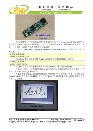 我们已经把串口控制器的驱动程序做成 dll 文件(文件名为 touchcom.dll)放入 BSP 中，
但还需要在编译之前修改相关的设置，才可以让编译出的 WinCE 内核支持串口触摸屏控制
器，可以按照下面的步骤修改 BSP 中的相关设置。
      打开“C:WINCE600PLATFORMSMDK6410 SMDK6410.bat”，找到如下定义项，大
概在 12,13 行：
set BSP_NOTOUCH=
set BSP_NOTOUCHCOM=1
     可以看出，默认的设置采用了 ARM 本身自带的触摸屏控制器，修改为：
set BSP_NOTOUCH=1
set BSP_NOTOUCHCOM=
         保存修改，并重新编译 WinCE 系统，即可得到支持串口触摸屏控制器。
         为了和不支持串口触摸屏控制器的 WinCE 系统内核文件区分开来，我们为其加上“-s”
尾缀，如光盘中的 NK_A70-s.bin 等。
         为了测试触摸效果，你可以使用系统中自带的一个“小画笔”软件，在“根目录
                                  ，测试效果如图，可以看到书写十分
FriendlyARM“文件夹中可以找到，文件名为“Painter”
平滑，没有抖动。




                                                     第 - 303 - 页
 