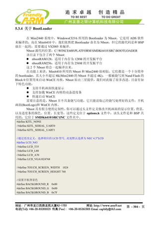 5.3.4 关于 BootLoader

        在 Mini2440 系统中，WindowsCE5/6 所用的 Bootloader 为 Nboot，它是用 ADS 软件
来编译的；而在 Mini6410 中，我们依然把 Bootloader 命名为 Nboot，但它的源代码是和 BSP
放在一起的，需要通过 VS2005 来编译。
        Nboot 源代码位置：C:WINCE600PLATFORMSMDK6410SRCBOOTLOADER
        该目录下包含了两个 Nboot:
           nbootRAM128：适用于内存为 128M 的开发板平台
           nbootRAM256：适用于内存为 256M 的开发板平台
        这 2 个 Nboot 将会一起编译出来。
        在功能上来讲，Mini6410 所用的 Nboot 和 Mini2440 很相似，它们都是一个十分简单
的 bootloader，其大小不超过 8K(Mini2440 的 Nboot 不超过 4K)，一般被烧写到 Nand Flash 的
Block 0 位置用来启动 WinCE 内核，Nboot 原由三星提供，我们对此做了很多改进，目前有如
下特色功能：
           支持开机画面快速显示
           支持加载 WinCE 内核的动态进度条
           快速启动 WinCE
        需要注意的是，Nboot 并不具备烧写功能，它只能读取已经烧写处理好的文件：开机
画面(BootLogo)和 WinCE 内核。
        Nboot 具有佷方便的定制性，    你可以通过头文件定义修改开机画面的显示位置、                背景，
以及进度条的颜色、位置、长宽等，这些定义位于 options.h 文件中，该头文件是和 BSP 共
用的，它位于 SMDK6410SRCINC 文件夹中。
#define KITL_NONE
//#define KITL_SERIAL_UART0
//#define KITL_SERIAL_UART1

//通过更改定义，选择相应的 LCD 型号, 此处默认选择为 NEC 4.3”LCD
#define LCD_N43
//#define LCD_T35
//#define LCD_L80
//#define LCD_A70
//#define LCD_VGA1024768

//#define TOUCH_SCREEN_WIDTH 1024
//#define TOUCH_SCREEN_HEIGHT 768

//设置开机背景色
#define BACKGROUND_R 0x00
#define BACKGROUND_G 0x00
#define BACKGROUND_B 0x7F




                                                          第 - 304 - 页
 