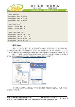 //设置进度条的颜色
#define PROGRESS_BAR_R 0xFF
#define PROGRESS_BAR_G 0xFF
#define PROGRESS_BAR_B 0x00

//设置开机图片的位置
#define LOGO_POS_TOP 0
#define LOGO_POS_LEFT 0

//设置启动条的位置和长宽
#define PROGRESS_BAR_TOP   240
#define PROGRESS_BAR_LEFT   50
#define PROGRESS_BAR_WIDTH 400
#define PROGRESS_BAR_HEIGHT 4


      编译 Nboot
      其实，在上面的步骤中，我们已经编译好了 Nboot，可用的目标文件为：Nboot.nb0，
它的格式和 ADS 编译出的 bin 格式是一样的，因此我们需要把它烧写到开发板中。该文件位
于：C:WINCE600OSDesignsmini6410mini6410RelDirSamsung_SMDK6410_Release 目录中。
      编译一次 WinCE 内核所花的时间是很久的，但你可以单独编译 Nboot，在如图浏览
栏中，找到 Nboot 的源代码目录，右键点击“Build”即可单独编译了。




    你可以把生成的 Nboot.nb0 通过 USB 下载或者 SD 卡把它烧写到 Nand Flash 中使用，
详见第三章的步骤。




                                                                  第 - 305 - 页
 