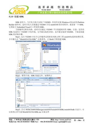 5.3.5 创建 SDK

        SDK 适用于：当开发主机只安装了 VS2005，但没有安装 Windows CE 6.0 的 Platform
Builder 插件时，这时开发人员想通过 VS2005 开发 min64140 的应用程序，就需要一个 SDK，
它类似于 Embedded Visual C++所需的 SDK。
        当你编译完缺省内核，此时可以通过 VS2005 平台创建相应的 SDK，注意：这里的
SDK 仅适用于 VS2005 开发环境，它不能安装到 EVC，也不能安装到 VS2008，下面是创建
SDK 的详细步骤。
        Step1：运行 VS2005 并打开已经编译过的缺省内核示例工程 mini6410,找到如图位置，
并右键点击“Mini6410-CE6-SDK”出现菜单，点 Build 开始创建 SDK




      Step2：稍等片刻，SDK 创建完毕，如图所示




    Step3：在 C:WINCE600OSDesignsmini6410mini6410SDKsmini6410sdk 目录下，可
以看到已经生成 Mini6410-CE6-SDK.msi 安装文件



                                                                第 - 306 - 页
 