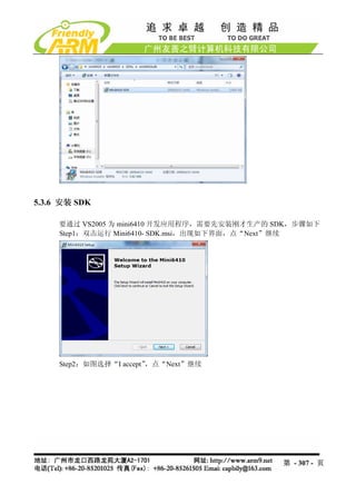 5.3.6 安装 SDK

     要通过 VS2005 为 mini6410 开发应用程序，需要先安装刚才生产的 SDK，步骤如下
     Step1：双击运行 Mini6410- SDK.msi，出现如下界面，点“Next”继续




     Step2：如图选择“I accept”，点“Next”继续




                                              第 - 307 - 页
 