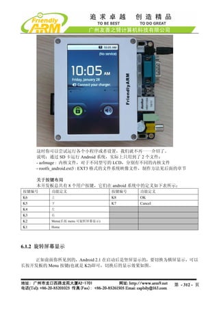 这时你可以尝试运行各个小程序或者设置，我们就不再一一介绍了。
     说明：通过 SD 卡运行 Android 系统，实际上只用到了 2 个文件：
     - azImage : 内核文件，对于不同型号的 LCD，分别有不同的内核文件
     - rootfs_android.ext3 : EXT3 格式的文件系统映像文件，制作方法见后面的章节

     关于按键布局
     本开发板总共有 8 个用户按键，它们在 android 系统中的定义如下表所示：
按键编号      功能定义                    按键编号   功能定义
K6        上                       K8     OK
K5        下                       K7     Cancel
K4        左
K3        右
K2        Menu(长按 menu 可旋转屏幕显示)
K1        Home




6.1.2 旋转屏幕显示

   正如前面你所见到的，Android 2.1 在启动后是竖屏显示的，要切换为横屏显示，可以
长按开发板的 Menu 按键(也就是 K2)即可，切换后的显示效果如图。



                                                   第 - 312 - 页
 