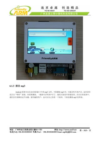 6.1.3 播放 mp3

   Android 系统可以自动识别 SD 卡中的 mp3 文件，当你播放 mp3 时，可能会听不到声音，这时请尝
试点击“暂停”按钮，再重新播放，一般就可以听到声音了，我们目前尚不清楚原因，在以后的更新中，
我们会尽量解决这个问题，感兴趣的用户，也可以自己查看一下原因。下面是播放 mp3 的界面。




                                                  第 - 313 - 页
 