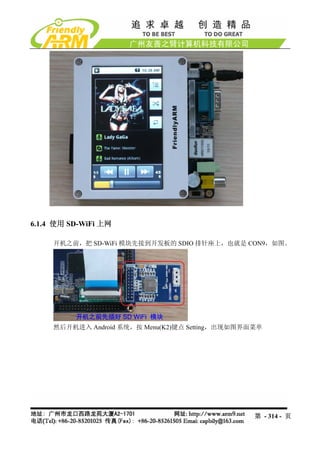 6.1.4 使用 SD-WiFi 上网

     开机之前，把 SD-WiFi 模块先接到开发板的 SDIO 排针座上，也就是 CON9，如图。




     然后开机进入 Android 系统，按 Menu(K2)键点 Setting，出现如图界面菜单




                                                  第 - 314 - 页
 