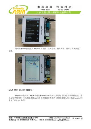 这时按 Home 按键返回 Android 主界面，点浏览器，输入网址，就可以上网浏览了，
如图。




6.1.5 使用 CMOS 摄像头

     Mini6410 使用的 CMOS 摄像头和 mini2440 是可以共用的，因为它们的摄像头接口定
义是完全相同的，     开机之前， CAM130 模块接到开发板的 CMOS 摄像头接口上(在 mini6410
                    把
上是 CON10)，如图。




                                                 第 - 317 - 页
 
