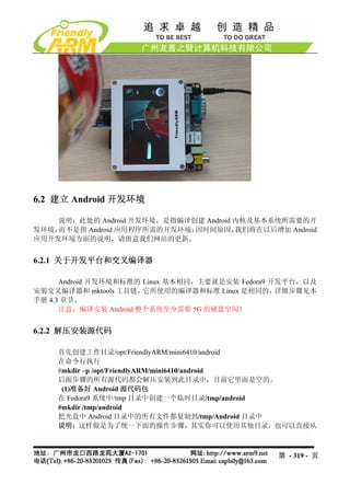 6.2 建立 Android 开发环境

    说明：此处的 Android 开发环境，是指编译创建 Android 内核及基本系统所需要的开
发环境，而不是指 Android 应用程序所需的开发环境；因时间原因，    我们将在以后增加 Android
应用开发环境方面的说明，请留意我们网站的更新。


6.2.1 关于开发平台和交叉编译器

      Android 开发环境和标准的 Linux 基本相同，主要就是安装 Fedora9 开发平台，以及
安装交叉编译器和 mktools 工具链，  它所使用的编译器和标准 Linux 是相同的，    详细步骤见本
手册 4.3 章节。
      注意：编译安装 Android 整个系统至少需要 5G 的硬盘空间！


6.2.2 解压安装源代码

    首先创建工作目录/opt/FriendlyARM/mini6410/android
    在命令行执行
    #mkdir –p /opt/FriendlyARM/mini6410/android
    后面步骤的所有源代码都会解压安装到此目录中，目前它里面是空的。
     (1)准备好 Android 源代码包
    在 Fedora9 系统中/tmp 目录中创建一个临时目录/tmp/android
    #mkdir /tmp/android
    把光盘中 Android 目录中的所有文件都复制到/tmp/Android 目录中
    说明：这样做是为了统一下面的操作步骤，其实你可以使用其他目录，也可以直接从



                                                第 - 319 - 页
 