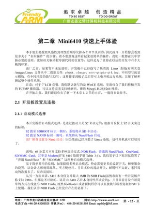 第二章 Mini6410 快速上手体验
        本手册主要按照从感性到理性的顺序安排各个章节及内容，                因此或许一开始你会看到
很多关于“如何操作”的步骤，请不要忽视这些看起来很简单的操作，我们一般都在其中穿
插必要的说明，比如相关驱动程序源代码的位置等，这样是为了让你在以后的开发中有个大
概的印象。
        出厂之前，如果客户未加说明，开发板中已经烧写了缺省的 Linux 系统(对应光盘
/images/Linux 文件夹中二进制文件: u-boot、zImage、root-qtopia-qt4.img，不同型号的显
示模块，有不同尾缀的烧写文件)，这样你拿到板子之后即可上电开机运行系统，以便了解和
测试整个硬件系统。
        注意：对于 7”LCD 套餐，我们默认烧写的是 WinCE 系统，里面包含了我们移植开发
的 TCPMP 播放器，可以支持完美支持硬解码，播放 Mpeg4, H.263/264 视频。
        在开始之前，我们建议你先了解一下本章 1,2 节的内容，一般将来做参考。


2.1 开发板设置及连接

2.1.1 启动模式选择

    本开发板的启动模式选择，     是通过拨动开关 S2 来决定的，    根据开发板上 S2 开关旁边
的标识：
    S2 拨至 SDBOOT 标识一侧时，系统将从 SD 卡启动；
    S2 拨至 NAND 标识一侧时，系统将从 Nand Flash 启动。
    出厂缺省设置为 Nand 启动，因为里面已经预装了 Linux 系统，这样开机就可以使用
了。

     说明：6410 芯片本身支持多种启动方式: NOR Flash，普通的 Nand Flash，OneNand，
SD/MMC Card，甚至是 Modem(详见 6410 数据手册 Table 3-1)，我们基于以下原因仅设置了
“普通 Nand Flash”和“SD/MMC”这两种启动模式选择。
     基于简单易用的原则，如果提供多种启动模式，势必需要更多的设置开关，和更繁杂
的设置；这会让人感到很混乱，不方便使用。并且多位的拨动开关，耐用性不太好，来回拨
动的次数多了，很容易损坏。
     从另一方面来讲，     6410 本身仅支持最大 1MB 的 NOR Flash(虽然市面有一些开发板声
称支持 2MB，但那是不可能的，这是由 6410 芯片本身特性所决定的)，并且目前并没有很简
单的方式在线烧写 NOR Flash；既然 bootloader 或者裸机程序可以直接烧写或者复制到 SD 卡
上使用，我们认为 NOR Flash 已经没有存在的必要了。



                                                        第 - 32 - 页
 