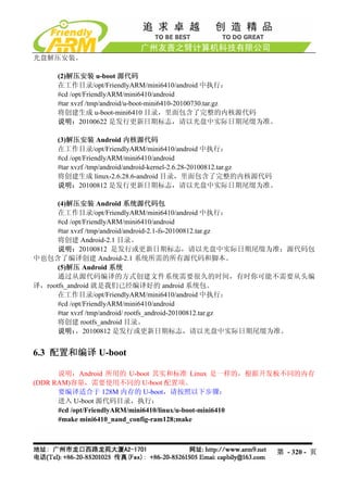 光盘解压安装。

     (2)解压安装 u-boot 源代码
     在工作目录/opt/FriendlyARM/mini6410/android 中执行：
     #cd /opt/FriendlyARM/mini6410/android
     #tar xvzf /tmp/android/u-boot-mini6410-20100730.tar.gz
     将创建生成 u-boot-mini6410 目录，里面包含了完整的内核源代码
     说明：20100622 是发行更新日期标志，请以光盘中实际日期尾缀为准。

     (3)解压安装 Android 内核源代码
     在工作目录/opt/FriendlyARM/mini6410/android 中执行：
     #cd /opt/FriendlyARM/mini6410/android
     #tar xvzf /tmp/android/android-kernel-2.6.28-20100812.tar.gz
     将创建生成 linux-2.6.28.6-android 目录，里面包含了完整的内核源代码
     说明：20100812 是发行更新日期标志，请以光盘中实际日期尾缀为准。

      (4)解压安装 Android 系统源代码包
      在工作目录/opt/FriendlyARM/mini6410/android 中执行：
      #cd /opt/FriendlyARM/mini6410/android
      #tar xvzf /tmp/android/android-2.1-fs-20100812.tar.gz
      将创建 Android-2.1 目录。
      说明：20100812 是发行或更新日期标志，请以光盘中实际日期尾缀为准；源代码包
中也包含了编译创建 Android-2.1 系统所需的所有源代码和脚本。
      (5)解压 Android 系统
      通过从源代码编译的方式创建文件系统需要很久的时间，有时你可能不需要从头编
译，rootfs_android 就是我们已经编译好的 android 系统包。
      在工作目录/opt/FriendlyARM/mini6410/android 中执行：
      #cd /opt/FriendlyARM/mini6410/android
      #tar xvzf /tmp/android/ rootfs_android-20100812.tar.gz
      将创建 rootfs_android 目录。
      说明：   ，20100812 是发行或更新日期标志，请以光盘中实际日期尾缀为准。


6.3 配置和编译 U-boot

      说明：Android 所用的 U-boot 其实和标准 Linux 是一样的，根据开发板不同的内存
(DDR RAM)容量，需要使用不同的 U-boot 配置项。
      要编译适合于 128M 内存的 U-boot，请按照以下步骤：
      进入 U-boot 源代码目录，执行：
      #cd /opt/FriendlyARM/mini6410/linux/u-boot-mini6410
      #make mini6410_nand_config-ram128;make



                                                                第 - 320 - 页
 