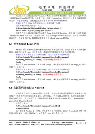将会在当前目录配置并编译生成支持 Nand 启动的 U-boot.bin，使用 SD 卡或者 USB
下载到 Nand Flash 即可使用，详见第三章，光盘中 images/linux 目录中已经提供了编译好的
该文件，为了便于区分，我们把它重新命名为 u-boot_nand-ram128.bin
    要编译适合于 256M 内存的 U-boot，请按照以下步骤：
    进入 U-boot 源代码目录，执行：
    #cd /opt/FriendlyARM/mini6410/linux/u-boot-mini6410
    #make mini6410_nand_config-ram256;make
    将会在当前目录配置并编译生成支持 Nand 启动的 U-boot.bin，使用 SD 卡或者 USB
下载到 Nand Flash 即可使用，详见第三章，光盘中 images/Android 目录中已经提供了编译好
的该文件，为了便于区分，我们把它重新命名为 u-boot_nand-ram256.bin


6.4 配置和编译 Linux 内核

    Android 所用的 Linux 内核和标准的 Linux 内核有所不同，但使用的方法和步骤是相
似的；如果你对配置 Linux 内核不熟悉，建议你使用我们提供的缺省内核配置。
    要编译适用于 N43 型号 LCD 的内核，请这样使用缺省内核配置：
    #cd /opt/FriendlyARM/mini6410/android/ linux-2.6.28.6-android
    #cp config_android_n43 .config ;注意 config 前面有个”.”
    #make
    最后会在 arch/arm/boot 目录下生成 zImage，我们把它重新命名为 azImage_n43 放入
光盘中，以便区分
    要编译适用于 A70 型号 LCD 的内核，请这样使用缺省内核配置：
    #cd /opt/FriendlyARM/mini6410/android/ linux-2.6.28.6-android
    #cp config_android_a70 .config ;注意 config 前面有个”.”
    #make
    最后会在 arch/arm/boot 目录下生成 zImage，我们把它重新命名为 azImage_n70 放入
光盘中，以便区分。


6.5 从源代码开始创建 Android

        正如你所看到的，Android 系统十分庞大，很多初学者都不能顺利的成功编译它，而
且编译一次所需的时间很长(1.5-4 小时，甚至更长)，为了方便大家使用，我们特意准备好了
现成的源代码包，并且制作了 3 个脚本分别用来编译和创建 Andoid 系统：build-android、
genrootfs.sh 和 genrootfs-s.sh
        在命令行执行：
        #cd /opt/FriendlyARM/mini6410/android/Android-2.1
        #./build-android
        就开始编译 Android-2.1 系统，你需要等待很长的时间，建议开发 Android 系统不要
使用虚拟机编译，使用多核的 CPU 加真实的 Linux 系统会快一些。




                                                        第 - 321 - 页
 