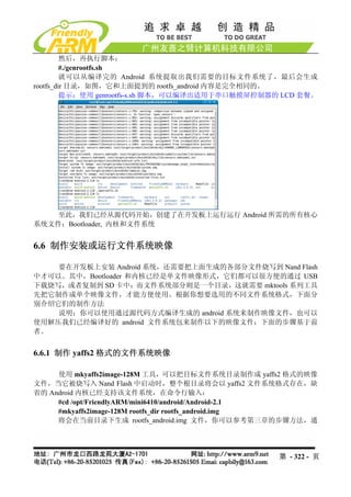然后，再执行脚本：
         #./genrootfs.sh
         就可以从编译完的 Android 系统提取出我们需要的目标文件系统了，最后会生成
rootfs_dir 目录，如图，它和上面提到的 rootfs_android 内容是完全相同的。
         提示：使用 genrootfs-s.sh 脚本，可以编译出适用于串口触摸屏控制器的 LCD 套餐。




    至此，我们已经从源代码开始，创建了在开发板上运行运行 Android 所需的所有核心
系统文件：Bootloader, 内核和文件系统


6.6 制作安装或运行文件系统映像

    要在开发板上安装 Android 系统，还需要把上面生成的各部分文件烧写到 Nand Flash
中才可以。其中，Bootloader 和内核已经是单文件映像形式，它们都可以很方便的通过 USB
下载烧写，或者复制到 SD 卡中；而文件系统部分则是一个目录，这就需要 mktools 系列工具
先把它制作成单个映像文件，才能方便使用。根据你想要选用的不同文件系统格式，下面分
别介绍它们的制作方法
    说明：你可以使用通过源代码方式编译生成的 android 系统来制作映像文件，也可以
使用解压我们已经编译好的 android 文件系统包来制作以下的映像文件；下面的步骤基于前
者。


6.6.1 制作 yaffs2 格式的文件系统映像

     使用 mkyaffs2image-128M 工具，可以把目标文件系统目录制作成 yaffs2 格式的映像
文件，当它被烧写入 Nand Flash 中启动时，整个根目录将会以 yaffs2 文件系统格式存在，缺
省的 Android 内核已经支持该文件系统，在命令行输入：
     #cd /opt/FriendlyARM/mini6410/android/Android-2.1
     #mkyaffs2image-128M rootfs_dir rootfs_android.img
     将会在当前目录下生成 rootfs_android.img 文件，你可以参考第三章的步骤方法，通




                                                  第 - 322 - 页
 