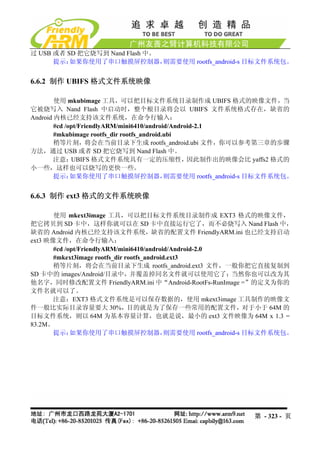 过 USB 或者 SD 把它烧写到 Nand Flash 中。
      提示： 如果你使用了串口触摸屏控制器，       则需要使用 rootfs_android-s 目标文件系统包。


6.6.2 制作 UBIFS 格式文件系统映像

        使用 mkubimage 工具，可以把目标文件系统目录制作成 UBIFS 格式的映像文件，当
它被烧写入 Nand Flash 中启动时，整个根目录将会以 UBIFS 文件系统格式存在，缺省的
Android 内核已经支持该文件系统，在命令行输入：
        #cd /opt/FriendlyARM/mini6410/android/Android-2.1
        #mkubimage rootfs_dir rootfs_android.ubi
        稍等片刻，将会在当前目录下生成 rootfs_android.ubi 文件，你可以参考第三章的步骤
方法，通过 USB 或者 SD 把它烧写到 Nand Flash 中。
        注意：   UBIFS 格式文件系统具有一定的压缩性，                因此制作出的映像会比 yaffs2 格式的
小一些，这样也可以烧写的更快一些。
        提示：   如果你使用了串口触摸屏控制器，                则需要使用 rootfs_android-s 目标文件系统包。


6.6.3 制作 ext3 格式的文件系统映像

       使用 mkext3image 工具，可以把目标文件系统目录制作成 EXT3 格式的映像文件，
把它拷贝到 SD 卡中，这样你就可以在 SD 卡中直接运行它了，而不必烧写入 Nand Flash 中，
缺省的 Android 内核已经支持该文件系统，缺省的配置文件 FriendlyARM.ini 也已经支持启动
ext3 映像文件，在命令行输入：
       #cd /opt/FriendlyARM/mini6410/android/Android-2.0
       #mkext3image rootfs_dir rootfs_android.ext3
       稍等片刻，将会在当前目录下生成 rootfs_android.ext3 文件，一般你把它直接复制到
SD 卡中的 images/Android/目录中，并覆盖掉同名文件就可以使用它了；当然你也可以改为其
他名字，同时修改配置文件 FriendlyARM.ini 中“Android-RootFs-RunImage =”的定义为你的
文件名就可以了。
       注意：EXT3 格式文件系统是可以保存数据的，使用 mkext3image 工具制作的映像文
件一般比实际目录容量要大 30%，目的就是为了保存一些常用的配置文件，对于小于 64M 的
目标文件系统，则以 64M 为基本容量计算，也就是说，最小的 ext3 文件映像为 64M x 1.3 =
83.2M。
       提示：   如果你使用了串口触摸屏控制器，                 则需要使用 rootfs_android-s 目标文件系统包。




                                                                第 - 323 - 页
 