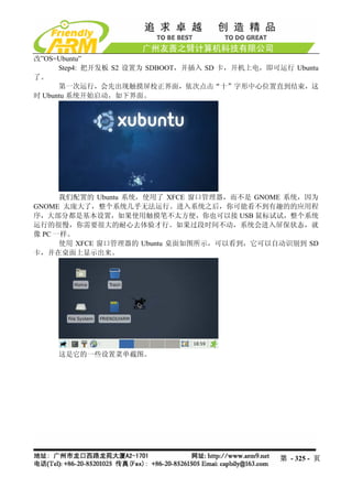 改”OS=Ubuntu”
      Step4: 把开发板 S2 设置为 SDBOOT，并插入 SD 卡，开机上电，即可运行 Ubuntu
了。
      第一次运行，会先出现触摸屏校正界面，依次点击“十”字形中心位置直到结束，这
时 Ubuntu 系统开始启动，如下界面。




      我们配置的 Ubuntu 系统，使用了 XFCE 窗口管理器，而不是 GNOME 系统，因为
GNOME 太庞大了，整个系统几乎无法运行。进入系统之后，你可能看不到有趣的的应用程
序，大部分都是基本设置，如果使用触摸笔不太方便，你也可以接 USB 鼠标试试，整个系统
运行的很慢，你需要很大的耐心去体验才行。如果过段时间不动，系统会进入屏保状态，就
像 PC 一样。
      使用 XFCE 窗口管理器的 Ubuntu 桌面如图所示，可以看到，它可以自动识别到 SD
卡，并在桌面上显示出来。




     这是它的一些设置菜单截图。




                                                 第 - 325 - 页
 