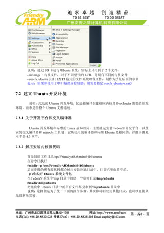 说明：通过 SD 卡运行 Ubuntu 系统，实际上只用到了 2 个文件：
    - uzImage : 内核文件，对于不同型号的 LCD，分别有不同的内核文件
    - rootfs_ubuntu.ext3 : EXT3 格式的文件系统映像文件，制作方法见后面的章节
    提示：如果你使用了串口触摸屏控制器，则需要指定 rootfs_ubuntu-s.ext3


7.2 建立 Ubuntu 开发环境

    说明：此处的 Ubuntu 开发环境，仅是指编译创建相应内核及 Bootloader 需要的开发
环境，而不是指整个 Ubuntu 文件系统。


7.2.1 关于开发平台和交叉编译器

      Ubuntu 开发环境和标准的 Linux 基本相同，主要就是安装 Fedora9 开发平台，以及
安装交叉编译器和 mktools 工具链，它所使用的编译器和标准 Ubuntu 是相同的，详细步骤见
本手册 4.3 章节。


7.2.2 解压安装内核源代码

    首先创建工作目录/opt/FriendlyARM/mini6410/ubuntu
    在命令行执行
    #mkdir –p /opt/FriendlyARM/mini6410/ubuntu
    后面步骤的所有源代码都会解压安装到此目录中，目前它里面是空的。
     (1)准备好 Ubuntu 系统文件包
    在 Fedora9 系统中/tmp 目录中创建一个临时目录/tmp/ubuntu
    #mkdir /tmp/ubuntu
    把光盘中 Ubuntu 目录中的所有文件都复制到/tmp/ubuntu 目录中
    说明：这样做是为了统一下面的操作步骤，其实你可以使用其他目录，也可以直接从
光盘解压安装。




                                                  第 - 326 - 页
 