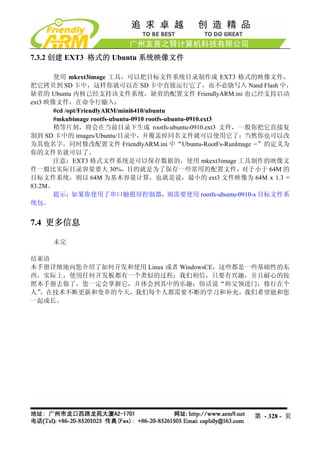7.3.2 创建 EXT3 格式的 Ubuntu 系统映像文件

       使用 mkext3image 工具，可以把目标文件系统目录制作成 EXT3 格式的映像文件，
把它拷贝到 SD 卡中，这样你就可以在 SD 卡中直接运行它了，而不必烧写入 Nand Flash 中，
缺省的 Ubuntu 内核已经支持该文件系统，缺省的配置文件 FriendlyARM.ini 也已经支持启动
ext3 映像文件，在命令行输入：
       #cd /opt/FriendlyARM/mini6410/ubuntu
       #mkubimage rootfs-ubuntu-0910 rootfs-ubuntu-0910.ext3
       稍等片刻，将会在当前目录下生成 rootfs-ubuntu-0910.ext3 文件，一般你把它直接复
制到 SD 卡中的 images/Ubuntu/目录中，并覆盖掉同名文件就可以使用它了；当然你也可以改
为其他名字，同时修改配置文件 FriendlyARM.ini 中“Ubuntu-RootFs-RunImage =”的定义为
你的文件名就可以了。
       注意：EXT3 格式文件系统是可以保存数据的，使用 mkext3image 工具制作的映像文
件一般比实际目录容量要大 30%，目的就是为了保存一些常用的配置文件，对于小于 64M 的
目标文件系统，则以 64M 为基本容量计算，也就是说，最小的 ext3 文件映像为 64M x 1.3 =
83.2M。
       提示：如果你使用了串口触摸屏控制器，则需要使用 rootfs-ubuntu-0910-s 目标文件系
统包。


7.4 更多信息

     未完

结束语
本手册详细地向您介绍了如何开发和使用 Linux 或者 WindowsCE，这些都是一些基础性的东
西，实际上，使用任何开发板都有一个类似的过程；我们相信，只要有兴趣，并且耐心的按
照本手册去做了，您一定会掌握它，并体会到其中的乐趣；俗话说“师父领进门，修行在个
人”，在技术不断更新和变革的今天，我们每个人都需要不断的学习和补充，我们希望能和您
一起成长。




                                                    第 - 328 - 页
 