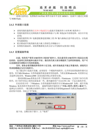 需要注意的是，免费版的 H-JTAG 软件目前并不支持 ARM11，也谈不上通过它来烧
写 NOR Flash。


2.1.2 外部接口连接

     请使用我们提供的交叉串口线(蓝色头)连接开发板的串口 0 和 PC 机的串口
     用我们提供的交叉网线将开发板的网络接口与 PC 相连(如不需要连网，该步并不是
     必须)
     用我们提供的 5V 电源适配器连接到板上的 5V 输入插座(注意不要太用力，以免损
     坏电源插座)
     把音箱或者耳机的插头接入板上的绿色音频输出口
     如果您有液晶屏，请按照数据线头的方向与开发板的 LCD 接口相连


2.1.3 设置超级终端

      注意：有的用户使用 USB 转串口线来扩展串口，但注意有的 USB 转串口线是会出现
乱码的，这说明它的性能和功能并不好，我们的代理大部分都提供了这样的转接线，用户可
以直接联系代理购买可用的转接线。
      另外，请务必使用随机附带的串口交叉线，或许其他线是不能正常通讯的，请使用万
用表检测确定为交叉线即可。
      为了通过串口连接开发板，必须使用一个模拟终端程序，几乎所有的类似软件都可以
使用，其中MS-Windows 自带的超级终端是最常用的选择，当你安装Windows9x 时需要自定
义选择安装该项，Windows2000 及更高版本则已经缺省安装。
      一般桌面版Linux系统也自带了类似的串口终端软件，叫minicom，它是基于命令行的
程序，对于初学者而言使用比较复杂一些，感兴趣的用户可以在网上找一下这方面的介绍。
      在此着重介绍一下Windows 自带的超级终端程序并以WindowsXP 为例，或许其他
Windows 版本的程序界面有所不同。 超级终端程序通常位于"开始->程序->附件->通讯"中，
选择运行该程序，   一般会跳出如图所示窗口，  询问你是否要将Hypertrm作为默认的telnet程序，
此时你不需要，因此点“否”按钮。




    接下来，会跳出如下窗口，点“取消”




                                              第 - 33 - 页
 