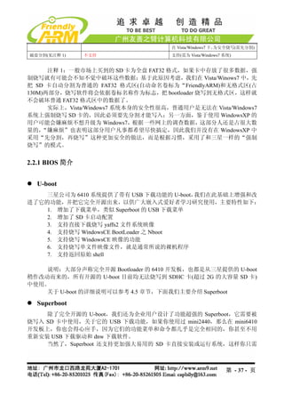 在 Vista/Windows7 下，为安全烧写(需先分割)
磁盘分割(见注释 1)     不支持                  支持(需为 Vista/Windows7 系统)


      注释 1：一般市场上买到的 SD 卡为全盘 FAT32 格式，如果卡中存放了很多数据，强
制烧写就有可能会不知不觉中破坏这些数据；基于此原因考虑，我们在 Vista/Winows7 中，先
把 SD 卡自动分割为普通的 FAT32 格式区(自动命名卷标为“FriendlyARM)和无格式区(占
130M)两部分，烧写软件将会依据卷标名称作为标志，把 bootloader 烧写到无格式区，这样就
不会破坏普通 FAT32 格式区中的数据了。
      实际上，Vista/Windows7 系统本身的安全性很高，普通用户是无法在 Vista/Windows7
系统上强制烧写 SD 卡的，因此必须要先分割才能写入；另一方面，鉴于使用 WindowsXP 的
用户可能会嫌麻烦不想升级为 Windows7，根据一些网上的调查数据，这部分人还是占很大数
量的， “嫌麻烦”也表明这部分用户凡事都希望尽快搞定，因此我们并没有在 WindowsXP 中
采用“先分割，再烧写”这种更加安全的做法，而是根据习惯，采用了和三星一样的“强制
烧写”的模式。


2.2.1 BIOS 简介


  U-boot
    三星公司为 6410 系统提供了带有 USB 下载功能的 U-boot， 我们在此基础上增强和改
进了它的功能，并把它完全开源出来，以供广大嵌入式爱好者学习研究使用，主要特性如下：
    1. 增加了下载菜单，类似 Superboot 的 USB 下载菜单
    2. 增加了 SD 卡启动配置
    3. 支持直接下载烧写 yaffs2 文件系统映像
    4. 支持烧写 WindowsCE BootLoader 之 Nboot
    5. 支持烧写 WindowsCE 映像的功能
    6. 支持烧写单文件映像文件，就是通常所说的裸机程序
    7. 支持返回原始 shell

    说明：大部分声称完全开源 Bootloader 的 6410 开发板，也都是从三星提供的 U-boot
稍作改动而来的，所有开源的 U-boot 目前均无法烧写到 SDHC 卡(超过 2G 的大容量 SD 卡)
中使用。
    关于 U-boot 的详细说明可以参考 4.5 章节，下面我们主要介绍 Superboot

  Superboot
    除了完全开源的 U-boot，我们还为企业用户设计了功能超强的 Superboot，它需要被
烧写入 SD 卡中使用，关于它的 USB 下载功能，如果你使用过 mini2440，那么在 mini6410
开发板上，你也会得心应手，因为它们的功能菜单和命令都几乎是完全相同的，你甚至不用
重新安装 USB 下载驱动和 dnw 下载软件。
    当然了，Superboot 还支持更加强大易用的 SD 卡直接安装或运行系统，这样你只需



                                                          第 - 37 - 页
 