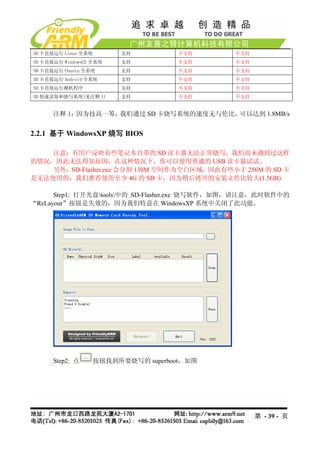 SD 卡直接运行 Linux 全系统        支持           不支持     不支持
SD 卡直接运行 WindowsCE 全系统    支持           不支持     不支持
SD 卡直接运行 Ubuntu 全系统       支持           不支持     不支持
SD 卡直接运行 Android 全系统      支持           不支持     不支持
SD 卡直接运行裸机程序              支持           不支持     不支持
SD 快速读取和烧写系统(见注释 1)       支持           不支持     不支持


      注释 1：因为技高一筹，我们通过 SD 卡烧写系统的速度无与伦比，可以达到 1.8MB/s


2.2.1 基于 WindowsXP 烧写 BIOS

    注意：有用户反映有些笔记本自带的 SD 读卡器无法正常烧写，我们尚未遇到过这样
的情况，因此无法得知原因，在这种情况下，你可以使用普通的 USB 读卡器试试。
    另外，SD-Flasher.exe 会分割 130M 空间作为空白区域，因此有些小于 256M 的 SD 卡
是无法使用的，我们推荐使用至少 4G 的 SD 卡，因为稍后拷贝的安装文件比较大(1.5GB)

      Step1: 打开光盘tools中的 SD-Flasher.exe 烧写软件，如图，请注意，此时软件中的
“ReLayout”按钮是失效的，因为我们特意在 WindowsXP 系统中关闭了此功能。




      Step2: 点       按钮找到所要烧写的 superboot，如图




                                                     第 - 39 - 页
 