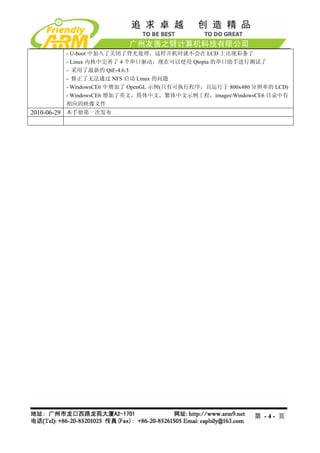 - U-boot 中加入了关闭了背光处理，这样开机时就不会在 LCD 上出现彩条了
        - Linux 内核中完善了 4 个串口驱动，现在可以使用 Qtopia 的串口助手进行测试了
        - 采用了最新的 QtE-4.6.3
        - 修正了无法通过 NFS 启动 Linux 的问题
        - WindowsCE6 中增加了 OpenGL 示例(只有可执行程序，且运行于 800x480 分辨率的 LCD)
        - WindowsCE6 增加了英文，简体中文，繁体中文示例工程，imagesWindowsCE6 目录中有
        相应的映像文件
2010-06-29 本手册第一次发布




                                                         第 -4- 页
 