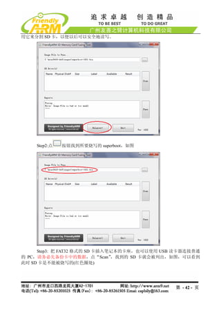 用它来分割 SD 卡，以便以后可以安全地读写。




    Step2:点   按钮找到所要烧写的 superboot，如图




     Step3: 把 FAT32 格式的 SD 卡插入笔记本的卡座，也可以使用 USB 读卡器连接普通
的 PC，请务必先备份卡中的数据，点“Scan”       ，找到的 SD 卡就会被列出，如图，可以看到
此时 SD 卡是不能被烧写的(红色圈处)




                                              第 - 42 - 页
 