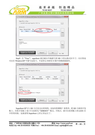 Step5: 点“Fuse”，superboot 就会被安全地烧写到 SD 卡的无格式区中了，以后你也
可以在 WindowsXP 中烧写这张卡，不必担心 FAT32 区域中的数据被破坏。




    Superboot 被写入 SD 卡后是无法看到的，该如何检测呢？很简单，把 SD 卡插到开发
板上，并把开发板上 S2 开关设置为“SDBOOT”模式，开机后，就可以看到板上的 LED1 在
不停的闪烁，这就说明 Superboot 已经正常运行了。




                                               第 - 44 - 页
 