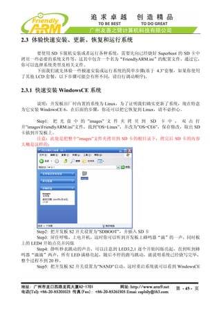 2.3 体验快速安装、更新、恢复和运行系统

    要使用 SD 卡脱机安装或者运行各种系统，需要先向已经烧好 Superboot 的 SD 卡中
拷贝一些必要的系统文件等，这其中包含一个名为“FriendlyARM.ini”的配置文件，通过它，
你可以选择系统类型及相关文件。
    下面我们就先体验一些极速安装或运行系统的简单步骤(基于 4.3”套餐，如果你使用
了其他 LCD 套餐，以下步骤可能会有所不同，请自行调动顺序)。


2.3.1 快速安装 WindowsCE 系统

    说明：开发板出厂时内置的系统为 Linux，为了证明我们确实更新了系统，现在特意
为它安装 WindowsCE 6，在后面的步骤，你还可以把它恢复到 Linux，请不必担心。

      Step1: 把 光 盘 中 的 ”images” 文 件 夹 拷 贝 到 SD 卡 中 ， 双 击 打
开”imagesFriendlyARM.ini”文件，找到”OS=Linux”，并改为”OS=CE6”，保存修改，取出 SD
卡插到开发板上。
      注意：此处是把整个”images”文件夹拷贝到 SD 卡的根目录下，拷完后 SD 卡的内容
大概是这样的：




     Step2: 把开发板 S2 开关设置为”SDBOOT”，并插入 SD 卡
     Step3: 屏住呼吸，上电开机，这时你可以听到开发板上蜂鸣器“滴”的一声，同时板
上的 LED4 开始点亮并闪烁
     Step4: 静听秒表跳动的声音，可以注意到 LED3,2,1 逐个开始闪烁亮起，直到听到蜂
鸣器“滴滴”两声，所有 LED 满格亮起，随后不停的跑马跳动，就说明系统已经烧写完毕，
整个过程不到 20 秒。
     Step5: 把开发板 S2 开关设置为”NAND”启动，这时重启系统就可以看到 WindowsCE



                                                      第 - 45 - 页
 