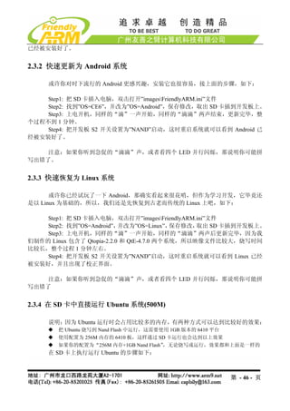 已经被安装好了。


2.3.2 快速更新为 Android 系统

     或许你对时下流行的 Android 更感兴趣，安装它也很容易，接上面的步骤，如下：

    Step1: 把 SD 卡插入电脑，双击打开”imagesFriendlyARM.ini”文件
    Step2: 找到”OS=CE6”，并改为”OS=Android”，保存修改，取出 SD 卡插到开发板上。
    Step3: 上电开机，同样的“滴”一声开始，同样的“滴滴”两声结束，更新完毕，整
个过程不到 1 分钟。
    Step4: 把开发板 S2 开关设置为”NAND”启动，这时重启系统就可以看到 Android 已
经被安装好了。

    注意：如果你听到急促的“滴滴”声，或者看四个 LED 并行闪烁，那说明你可能拼
写出错了。


2.3.3 快速恢复为 Linux 系统

      或许你已经试玩了一下 Android，那确实看起来很花哨，但作为学习开发，它毕竟还
是以 Linux 为基础的，所以，我们还是先恢复到古老而传统的 Linux 上吧，如下：

    Step1: 把 SD 卡插入电脑，双击打开”imagesFriendlyARM.ini”文件
    Step2: 找到”OS=Android”， 并改为”OS=Linux”，  保存修改，取出 SD 卡插到开发板上。
    Step3: 上电开机，同样的“滴”一声开始，同样的“滴滴”两声后更新完毕，因为我
们制作的 Linux 包含了 Qtopia-2.2.0 和 QtE-4.7.0 两个系统，所以映像文件比较大，烧写时间
比较长，整个过程 1 分钟左右。
    Step4: 把开发板 S2 开关设置为”NAND”启动，这时重启系统就可以看到 Linux 已经
被安装好，并且出现了校正界面。

    注意：如果你听到急促的“滴滴”声，或者看四个 LED 并行闪烁，那说明你可能拼
写出错了


2.3.4 在 SD 卡中直接运行 Ubuntu 系统(500M)

     说明：因为 Ubuntu 运行时会占用比较多的内存，有两种方式可以达到比较好的效果：
        把 Ubuntu 烧写到 Nand Flash 中运行，这需要使用 1GB 版本的 6410 平台
        使用配置为 256M 内存的 6410 板，这样通过 SD 卡运行也会达到以上效果
        如果你的配置为“256M 内存+1GB Nand Flash” ，无论烧写或运行，效果都和上面是一样的
     在 SD 卡上执行运行 Ubuntu 的步骤如下：



                                                    第 - 46 - 页
 