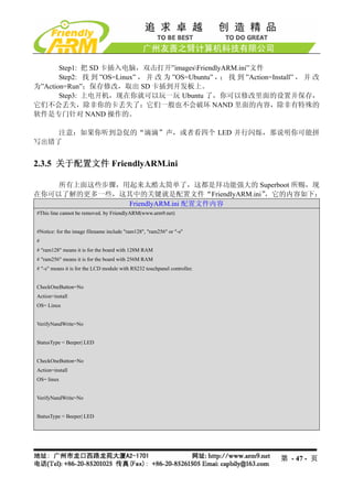 Step1: 把 SD 卡插入电脑，双击打开”imagesFriendlyARM.ini”文件
       Step2: 找 到 ”OS=Linux” ， 并 改 为 ”OS=Ubuntu” ， 找 到 ”Action=Install” ， 并 改
                                                  ；
为”Action=Run”；保存修改，取出 SD 卡插到开发板上。
       Step3: 上电开机，现在你就可以玩一玩 Ubuntu 了，你可以修改里面的设置并保存，
它们不会丢失，除非你的卡丢失了；它们一般也不会破坏 NAND 里面的内容，除非有特殊的
软件是专门针对 NAND 操作的。

    注意：如果你听到急促的“滴滴”声，或者看四个 LED 并行闪烁，那说明你可能拼
写出错了


2.3.5 关于配置文件 FriendlyARM.ini

    所有上面这些步骤，用起来太酷太简单了，这都是拜功能强大的 Superboot 所赐，现
在你可以了解的更多一些，这其中的关键就是配置文件“FriendlyARM.ini”，它的内容如下：
              FriendlyARM.ini 配置文件内容
#This line cannot be removed. by FriendlyARM(www.arm9.net)


#Notice: for the image filename include "ram128", "ram256" or "-s"
#
# "ram128" means it is for the board with 128M RAM
# "ram256" means it is for the board with 256M RAM
# "-s" means it is for the LCD module with RS232 touchpanel controller.


CheckOneButton=No
Action=install
OS= Linux


VerifyNandWrite=No


StatusType = Beeper| LED


CheckOneButton=No
Action=install
OS= linux


VerifyNandWrite=No


StatusType = Beeper| LED




                                                                          第 - 47 - 页
 