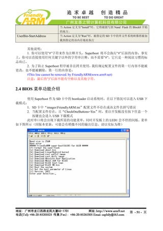 当 Action 定义为”Install”时，它将被烧写到 Nand Flash 的 Block0 开始
                       的地方。
UserBin-StartAddress   当 Action 定义为”Run”时，被指定的 SD 卡中的单文件系统映像将被加
                       载到指定的该内存地址执行


    其他说明：
    1. 你可以使用”#”字符来作为注释开头，Superboot 将不会执行”#”后面的内容；事实
上，你可以直接使用任何关键字以外的字符串注释，而不需要”#”，它只是一种阅读习惯的标
志而已。
    2. 为了防止 Superboot 程序被非法拷贝使用，                 我们规定配置文件的第一行内容不能被
更改，也不能被删除，第一行的内容是：
    #This line cannot be removed. by FriendlyARM(www.arm9.net)
    注意：最后的”)”后面不能有空格以及其他字符。


2.4 BIOS 菜单功能介绍

    使用 Superboot 作为 SD 卡中的 bootloader 启动系统时，在以下情况可以进入 USB 下
载模式：
    1. SD 卡中“imagesFriendlyARM.ini”配置文件不存在或该文件名拼写错误
    2. 当配置文件存在，且“CheckOneButtons=Yes”时，重启开发板没有按下任意一个
       按键也会进入 USB 下载模式
    此时串口将会出现下载所需的功能菜单，同时开发板上的 LED1 会不停的闪烁。菜单
如下图所示（因版本更新，可能会有稍微不同的输出信息，请以实际为准）




                                                                第 - 51 - 页
 