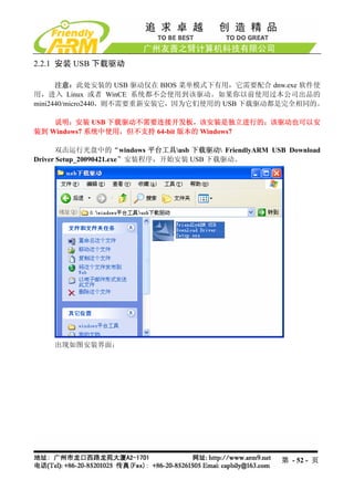 2.2.1 安装 USB 下载驱动

      注意：此处安装的 USB 驱动仅在 BIOS 菜单模式下有用，它需要配合 dnw.exe 软件使
用，进入 Linux 或者 WinCE 系统都不会使用到该驱动。如果你以前使用过本公司出品的
mini2440/micro2440，则不需要重新安装它，因为它们使用的 USB 下载驱动都是完全相同的。

    说明：安装 USB 下载驱动不需要连接开发板，该安装是独立进行的；该驱动也可以安
装到 Windows7 系统中使用，但不支持 64-bit 版本的 Windows7

      双击运行光盘中的“windows 平台工具usb 下载驱动 FriendlyARM USB Download
Driver Setup_20090421.exe”安装程序，开始安装 USB 下载驱动。




    出现如图安装界面：




                                                     第 - 52 - 页
 