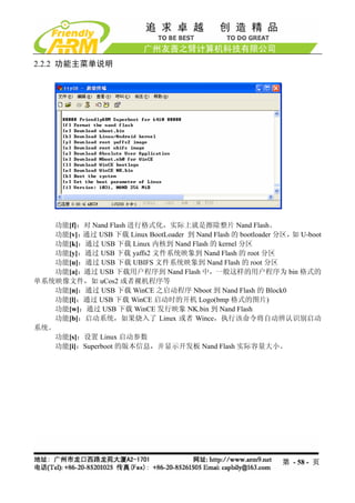2.2.2 功能主菜单说明




   功能[f]：对 Nand Flash 进行格式化，实际上就是擦除整片 Nand Flash。
   功能[v]：通过 USB 下载 Linux BootLoader 到 Nand Flash 的 bootloader 分区， U-boot
                                                                 如
   功能[k]：通过 USB 下载 Linux 内核到 Nand Flash 的 kernel 分区
   功能[y]：通过 USB 下载 yaffs2 文件系统映象到 Nand Flash 的 root 分区
   功能[u]：通过 USB 下载 UBIFS 文件系统映象到 Nand Flash 的 root 分区
   功能[a]：通过 USB 下载用户程序到 Nand Flash 中，一般这样的用户程序为 bin 格式的
单系统映像文件，如 uCos2 或者裸机程序等
   功能[n]：通过 USB 下载 WinCE 之启动程序 Nboot 到 Nand Flash 的 Block0
   功能[l]：通过 USB 下载 WinCE 启动时的开机 Logo(bmp 格式的图片)
   功能[w]：通过 USB 下载 WinCE 发行映象 NK.bin 到 Nand Flash
   功能[b]：启动系统，如果烧入了 Linux 或者 Wince，执行该命令将自动辨认识别启动
系统。
   功能[s]：设置 Linux 启动参数
   功能[i]：Superboot 的版本信息，并显示开发板 Nand Flash 实际容量大小。




                                                              第 - 58 - 页
 