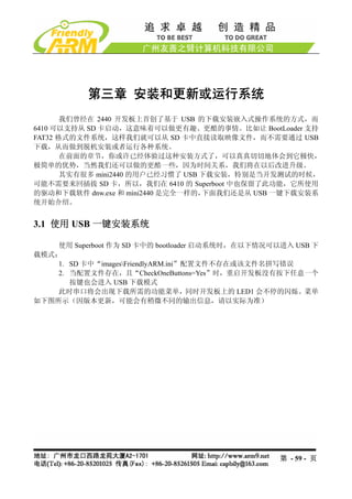 第三章 安装和更新或运行系统
       我们曾经在 2440 开发板上首创了基于 USB 的下载安装嵌入式操作系统的方式，而
6410 可以支持从 SD 卡启动，这意味着可以做更有趣、更酷的事情。比如让 BootLoader 支持
FAT32 格式的文件系统，这样我们就可以从 SD 卡中直接读取映像文件，而不需要通过 USB
下载，从而做到脱机安装或者运行各种系统。
       在前面的章节，你或许已经体验过这种安装方式了，可以真真切切地体会到它极快，
极简单的优势，当然我们还可以做的更酷一些，因为时间关系，我们将在以后改进升级。
       其实有很多 mini2440 的用户已经习惯了 USB 下载安装，特别是当开发测试的时候，
可能不需要来回插拔 SD 卡，所以，我们在 6410 的 Superboot 中也保留了此功能，它所使用
的驱动和下载软件 dnw.exe 和 mini2440 是完全一样的，下面我们还是从 USB 一键下载安装系
统开始介绍。


3.1 使用 USB 一键安装系统

    使用 Superboot 作为 SD 卡中的 bootloader 启动系统时，在以下情况可以进入 USB 下
载模式：
    1. SD 卡中“imagesFriendlyARM.ini”配置文件不存在或该文件名拼写错误
    2. 当配置文件存在，且“CheckOneButtons=Yes”时，重启开发板没有按下任意一个
       按键也会进入 USB 下载模式
    此时串口将会出现下载所需的功能菜单，同时开发板上的 LED1 会不停的闪烁。菜单
如下图所示（因版本更新，可能会有稍微不同的输出信息，请以实际为准）




                                                   第 - 59 - 页
 