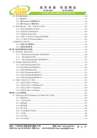2.2 烧写BIOS到SD卡 ................................................................................................................................- 36 - 
       2.2.1 BIOS简介 ...................................................................................................................................- 37 - 
       2.2.1 基于WindowsXP烧写BIOS ......................................................................................................- 39 - 
       2.2.2 基于Windows7 烧写BIOS ........................................................................................................- 41 - 
  2.3 体验快速安装、更新、恢复和运行系统...........................................................................................- 45 - 
       2.3.1 快速安装WindowsCE系统 .......................................................................................................- 45 - 
       2.3.2 快速更新为Android系统 ..........................................................................................................- 46 - 
       2.3.3 快速恢复为Linux系统..............................................................................................................- 46 - 
       2.3.4 在SD卡中直接运行Ubuntu系统(500M) ..................................................................................- 46 - 
       2.3.5 关于配置文件FriendlyARM.ini................................................................................................- 47 - 
  2.4 BIOS菜单功能介绍 ..............................................................................................................................- 51 - 
       2.2.1 安装USB下载驱动....................................................................................................................- 52 - 
       2.2.2 功能主菜单说明 .......................................................................................................................- 58 - 
第三章 安装和更新或运行系统 .......................................................................................................................- 59 - 
  3.1 使用USB一键安装系统.......................................................................................................................- 59 - 
       3.1.1 一键安装Linux系统(yaffs2 或UBIFS格式) .............................................................................- 60 - 
       3.1.2 一键安装WinCE系统................................................................................................................- 67 - 
       3.1.3 一键安装Android(yaffs2 或UBIFS格式).................................................................................- 73 - 
  3.2 使用SD卡脱机快速安装系统 .............................................................................................................- 79 - 
       3.2.1 快速安装Linux(yaffs2 格式)....................................................................................................- 79 - 
       3.2.2 快速安装Linux(UBIFS格式).....................................................................................................- 80 - 
       3.2.3 快速安装WindowsCE6 .............................................................................................................- 81 - 
       3.2.4 快速安装Android(yaffs格式)...................................................................................................- 81 - 
       3.2.5 快速安装Android(UBIFS格式) ...............................................................................................- 82 - 
       3.2.6 快速安装Ubuntu(UBIFS格式).................................................................................................- 82 - 
  3.3 从SD卡直接运行各个系统 .................................................................................................................- 83 - 
       3.3.1 直接运行SD卡中的Linux.........................................................................................................- 83 - 
       3.3.2 直接运行SD卡中的WindowsCE ..............................................................................................- 83 - 
       3.3.3 直接运行SD卡中的Android .....................................................................................................- 84 - 
       3.3.4 直接运行SD卡中的Ubuntu ......................................................................................................- 84 - 
第四章 Linux开发指南......................................................................................................................................- 85 - 
  4.1 初试Linux之图形界面Qtopia 2.2.0 和Qt4 系统 (预装).....................................................................- 85 - 
       4.1.1 触摸屏校正 ...............................................................................................................................- 86 - 
       4.1.2 主要界面说明 ...........................................................................................................................- 86 - 
       4.1.3 播放Mp3....................................................................................................................................- 87 - 
       4.1.4 播放视频 ...................................................................................................................................- 88 - 
       4.1.5 图片浏览 ...................................................................................................................................- 88 - 
       4.1.6 自动装载SD卡和优盘 ..............................................................................................................- 89 - 
       4.1.7 计算器 .......................................................................................................................................- 90 - 
       4.1.8 命令终端 ...................................................................................................................................- 90 - 
       4.1.9 文件浏览器 ...............................................................................................................................- 91 - 



                                                                                                                                         第 -6- 页
 