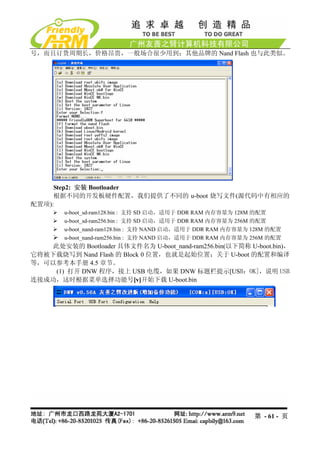 号，而且订货周期长，价格昂贵，一般场合很少用到；其他品牌的 Nand Flash 也与此类似。




     Step2: 安装 Bootloader
     根据不同的开发板硬件配置，我们提供了不同的 u-boot 烧写文件(源代码中有相应的
配置项):
        u-boot_sd-ram128.bin : 支持 SD 启动，适用于 DDR RAM 内存容量为 128M 的配置
        u-boot_sd-ram256.bin : 支持 SD 启动，适用于 DDR RAM 内存容量为 256M 的配置
        u-boot_nand-ram128.bin : 支持 NAND 启动，适用于 DDR RAM 内存容量为 128M 的配置
        u-boot_nand-ram256.bin : 支持 NAND 启动，适用于 DDR RAM 内存容量为 256M 的配置
    此处安装的 Bootloader 具体文件名为 U-boot_nand-ram256.bin(以下简称 U-boot.bin)，
它将被下载烧写到 Nand Flash 的 Block 0 位置，也就是起始位置；关于 U-boot 的配置和编译
等，可以参考本手册 4.5 章节。
     (1) 打开 DNW 程序，接上 USB 电缆，如果 DNW 标题栏提示[USB：OK]，说明 USB
连接成功，这时根据菜单选择功能号[v]开始下载 U-boot.bin




                                                              第 - 61 - 页
 