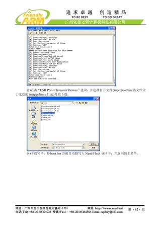 (2)点击“USB Port->Transmit/Restore”选项，并选择打开文件 Superboot.bin(该文件位
于光盘的 images/linux 目录)开始下载。




     (4)下载完毕，U-boot.bin 会被自动烧写入 Nand Flash 分区中，并返回到主菜单。




                                                         第 - 62 - 页
 