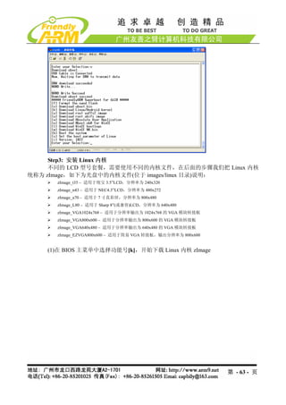 Step3: 安装 Linux 内核
     不同的 LCD 型号套餐，需要使用不同的内核文件，在后面的步骤我们把 Linux 内核
统称为 zImage，如下为光盘中的内核文件(位于 images/linux 目录)说明：
      zImage_t35 – 适用于统宝 3.5”LCD，分辨率为 240x320
      zImage_n43 – 适用于 NEC4.3”LCD，分辨率为 480x272
      zImage_a70 – 适用于 7 寸真彩屏，分辨率为 800x480
      zImage_L80 – 适用于 Sharp 8”(或兼容)LCD，分辨率为 640x480
      zImage_VGA1024x768 – 适用于分辨率输出为 1024x768 的 VGA 模块转接板
      zImage_VGA800x600 – 适用于分辨率输出为 800x600 的 VGA 模块转接板
      zImage_VGA640x480 – 适用于分辨率输出为 640x480 的 VGA 模块转接板
      zImage_EZVGA800x600 – 适用于简易 VGA 转接板，输出分辨率为 800x600


    (1)在 BIOS 主菜单中选择功能号[k]，开始下载 Linux 内核 zImage




                                                            第 - 63 - 页
 