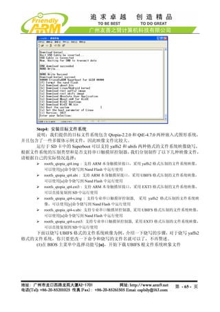 Step4: 安装目标文件系统
    说明：我们提供的目标文件系统包含 Qtopia-2.2.0 和 QtE-4.7.0 两种嵌入式图形系统，
并且包含了一些多媒体示例文件，因此映像文件比较大。
    运行于 SD 卡中的 Superboot 可以支持 yaffs2 和 ubifs 两种格式的文件系统映像烧写，
根据文件系统的压制类型和是否支持串口触摸屏控制器，               我们分别制作了以下几种映像文件，
请根据自己的实际情况选择：
       rootfs_qtopia_qt4.img : 支持 ARM 本身触摸屏接口，采用 yaffs2 格式压制的文件系统映像，
       可以使用[y]命令烧写到 Nand Flash 中运行使用
       rootfs_qtopia_qt4.ubi : 支持 ARM 本身触摸屏接口，采用 UBIFS 格式压制的文件系统映像，
       可以使用[u]命令烧写到 Nand Flash 中运行使用
       rootfs_qtopia_qt4.ext3 : 支持 ARM 本身触摸屏接口，采用 EXT3 格式压制的文件系统映像，
       可以直接复制到 SD 中运行使用
       rootfs_qtopia_qt4-s.img : 支持专业串口触摸屏控制器, 采用 yaffs2 格式压制的文件系统映
       像，可以使用[y]命令烧写到 Nand Flash 中运行使用
       rootfs_qtopia_qt4-s.ubi: 支持专业串口触摸屏控制器, 采用 UBIFS 格式压制的文件系统映像，
       可以使用[u]命令烧写到 Nand Flash 中运行使用
       rootfs_qtopia_qt4-s.ext3: 支持专业串口触摸屏控制器, 采用 EXT3 格式压制的文件系统映像，
       可以直接复制到 SD 中运行使用
    下面以烧写 UBIFS 格式的文件系统映像为例，   介绍一下烧写的步骤，   对于烧写 yaffs2
格式的文件系统，你只要更改一下命令和烧写的文件名就可以了，不再赘述。
    (1)在 BIOS 主菜单中选择功能号[u]，开始下载 UBIFS 根文件系统映象文件




                                                          第 - 65 - 页
 