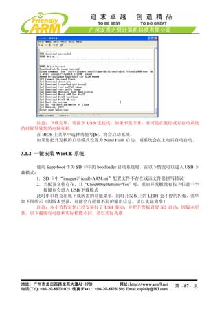 注意：下载完毕，请拔下 USB 连接线，如果不取下来，有可能在复位或者启动系统
的时候导致您的电脑死机。
    在 BIOS 主菜单中选择功能号[b]，将会启动系统。
    如果您把开发板的启动模式设置为 Nand Flash 启动，则系统会在上电后自动启动。


3.1.2 一键安装 WinCE 系统

    使用 Superboot 作为 SD 卡中的 bootloader 启动系统时，在以下情况可以进入 USB 下
载模式：
    1. SD 卡中“imagesFriendlyARM.ini”配置文件不存在或该文件名拼写错误
    2. 当配置文件存在，且“CheckOneButtons=Yes”时，重启开发板没有按下任意一个
       按键也会进入 USB 下载模式
    此时串口将会出现下载所需的功能菜单，同时开发板上的 LED1 会不停的闪烁。菜单
如下图所示（因版本更新，可能会有稍微不同的输出信息，请以实际为准）
    注意：本小节假定您已经安装好了 USB 驱动，并把开发板设置 SD 启动；因版本更
新，以下截图有可能和实际稍微不同，请以实际为准




                                                   第 - 67 - 页
 