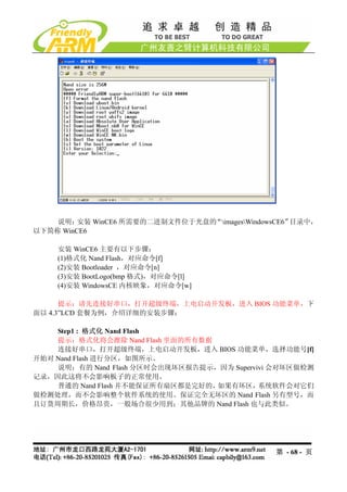 说明：  安装 WinCE6 所需要的二进制文件位于光盘的“imagesWindowsCE6”目录中，
以下简称 WinCE6

    安装 WinCE6 主要有以下步骤：
    (1)格式化 Nand Flash，对应命令[f]
    (2)安装 Bootloader ，对应命令[n]
    (3)安装 BootLogo(bmp 格式)，对应命令[l]
    (4)安装 WindowsCE 内核映象，对应命令[w]

      提示：请先连接好串口，打开超级终端，上电启动开发板，进入 BIOS 功能菜单，下
面以 4.3”LCD 套餐为例，介绍详细的安装步骤：

    Step1 : 格式化 Nand Flash
    提示：格式化将会擦除 Nand Flash 里面的所有数据
    连接好串口，打开超级终端，上电启动开发板，进入 BIOS 功能菜单，选择功能号[f]
开始对 Nand Flash 进行分区，如图所示。
    说明：有的 Nand Flash 分区时会出现坏区报告提示，因为 Supervivi 会对坏区做检测
记录，因此这将不会影响板子的正常使用。
    普通的 Nand Flash 并不能保证所有扇区都是完好的，如果有坏区，    系统软件会对它们
做检测处理，而不会影响整个软件系统的使用。保证完全无坏区的 Nand Flash 另有型号，而
且订货周期长，价格昂贵，一般场合很少用到；其他品牌的 Nand Flash 也与此类似。




                                                第 - 68 - 页
 