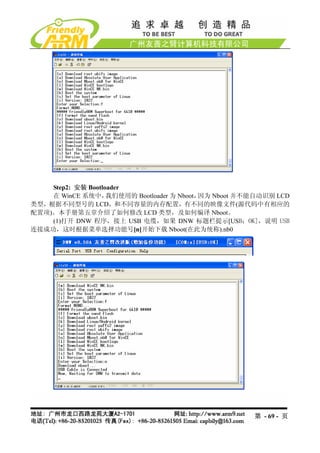 Step2: 安装 Bootloader
    在 WinCE 系统中，    我们使用的 Bootloader 为 Nboot，因为 Nboot 并不能自动识别 LCD
类型，根据不同型号的 LCD，和不同容量的内存配置，有不同的映像文件(源代码中有相应的
配置项)。本手册第五章介绍了如何修改 LCD 类型，及如何编译 Nboot。
    (1)打开 DNW 程序，接上 USB 电缆，如果 DNW 标题栏提示[USB：OK]，说明 USB
连接成功，这时根据菜单选择功能号[n]开始下载 Nboot(在此为统称).nb0




                                                        第 - 69 - 页
 