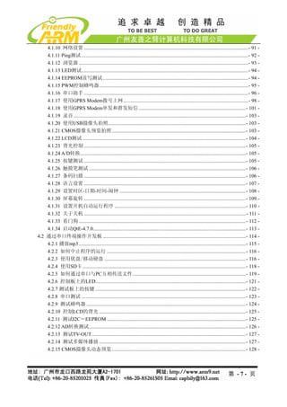 4.1.10 网络设置 .................................................................................................................................- 91 - 
    4.1.11 Ping测试 ...................................................................................................................................- 92 - 
    4.1.12 浏览器 .....................................................................................................................................- 93 - 
    4.1.13 LED测试...................................................................................................................................- 94 - 
    4.1.14 EEPROM读写测试 ..................................................................................................................- 94 - 
    4.1.15 PWM控制蜂鸣器.....................................................................................................................- 95 - 
    4.1.16 串口助手 .................................................................................................................................- 96 - 
    4.1.17 使用GPRS Modem拨号上网 ..................................................................................................- 98 - 
    4.1.18 使用GPRS Modem单发和群发短信 ....................................................................................- 101 - 
    4.1.19 录音 .......................................................................................................................................- 103 - 
    4.1.20 使用USB摄像头拍照............................................................................................................- 103 - 
    4.1.21 CMOS摄像头预览拍照 .........................................................................................................- 103 - 
    4.1.22 LCD测试 ................................................................................................................................- 104 - 
    4.1.23 背光控制 ...............................................................................................................................- 105 - 
    4.1.24 A/D转换..................................................................................................................................- 105 - 
    4.1.25 按键测试 ...............................................................................................................................- 105 - 
    4.1.26 触摸笔测试 ...........................................................................................................................- 106 - 
    4.1.27 条码扫描 ...............................................................................................................................- 106 - 
    4.1.28 语言设置 ...............................................................................................................................- 107 - 
    4.1.29 设置时区-日期-时间-闹钟 ...................................................................................................- 108 - 
    4.1.30 屏幕旋转 ...............................................................................................................................- 109 - 
    4.1.31 设置开机自动运行程序 .......................................................................................................- 110 - 
    4.1.32 关于关机 ............................................................................................................................... - 111 - 
    4.1.33 看门狗 ...................................................................................................................................- 112 - 
    4.1.34 启动QtE-4.7.0........................................................................................................................- 113 - 
4.2 通过串口终端操作开发板 ................................................................................................................- 114 - 
    4.2.1 播放mp3 ...................................................................................................................................- 115 - 
    4.2.2 如何中止程序的运行 .............................................................................................................- 116 - 
    4.2.3 使用优盘/移动硬盘 ...............................................................................................................- 116 - 
    4.2.4 使用SD卡 ................................................................................................................................- 118 - 
    4.2.5 如何通过串口与PC互相传送文件.........................................................................................- 119 - 
    4.2.6 控制板上的LED......................................................................................................................- 121 - 
    4.2.7 测试板上的按键 ......................................................................................................................- 122 - 
    4.2.8 串口测试 .................................................................................................................................- 123 - 
    4.2.9 测试蜂鸣器 .............................................................................................................................- 124 - 
    4.2.10 控制LCD的背光 ...................................................................................................................- 125 - 
    4.2.11 测试I2C－EEPROM .............................................................................................................- 125 - 
    4.2.12 AD转换测试...........................................................................................................................- 126 - 
    4.2.13 测试TV-OUT.........................................................................................................................- 127 - 
    4.2.14 测试多媒体播放 ...................................................................................................................- 127 - 
    4.2.15 CMOS摄像头动态预览 .........................................................................................................- 128 - 



                                                                                                                                      第 -7- 页
 
