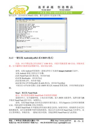 烧写完毕，会自动启动 WinCE 系统，整个过程串口信息如下图：




3.1.3 一键安装 Android(yaffs2 或 UBIFS 格式)

    注意：本小节假定您已经安装好了 USB 驱动，并把开发板设置 SD 启动；因版本更
新，以下截图有可能和实际稍微不同，请以实际为准。

     说明：安装 Android 所需要的二进制文件位于光盘的 images/Android 目录中。
     安装 Android 系统主要有以下步骤：
     (1)对 Nand Flash 进行格式化，对应命令[f]
     (2)安装 Bootloader，对应命令[v]
     (3)安装内核文件，对应命令[k]
     (4)安装目标文件系统(yaffs2 或 ubifs 格式)，对应命令[y]或[u]
     下面以在 4.3”LCD 套餐上安装 UBIFS 格式的 Android 系统为例，介绍详细的安装步
骤：

    Step1 : 格式化 Nand Flash
    提示：格式化将会擦除 Nand Flash 里面的所有数据
    连接好串口，打开超级终端，上电启动开发板，进入 BIOS 功能菜单，选择功能号[f]
开始对 Nand Flash 进行分区，如图所示。
    说明：有的 Nand Flash 分区时会出现坏区报告提示，因为 Supervivi 会对坏区做检测
记录，因此这将不会影响板子的正常使用。
    普通的 Nand Flash 并不能保证所有扇区都是完好的，如果有坏区，    系统软件会对它们
做检测处理，而不会影响整个软件系统的使用。保证完全无坏区的 Nand Flash 另有型号，而
且订货周期长，价格昂贵，一般场合很少用到；其他品牌的 Nand Flash 也与此类似。



                                               第 - 73 - 页
 
