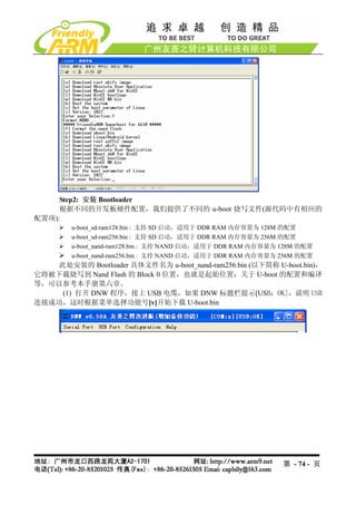 Step2: 安装 Bootloader
     根据不同的开发板硬件配置，我们提供了不同的 u-boot 烧写文件(源代码中有相应的
配置项):
         u-boot_sd-ram128.bin : 支持 SD 启动，适用于 DDR RAM 内存容量为 128M 的配置
         u-boot_sd-ram256.bin : 支持 SD 启动，适用于 DDR RAM 内存容量为 256M 的配置
         u-boot_nand-ram128.bin : 支持 NAND 启动，适用于 DDR RAM 内存容量为 128M 的配置
         u-boot_nand-ram256.bin : 支持 NAND 启动，适用于 DDR RAM 内存容量为 256M 的配置
    此处安装的 Bootloader 具体文件名为 u-boot_nand-ram256.bin (以下简称 U-boot.bin)，
它将被下载烧写到 Nand Flash 的 Block 0 位置，也就是起始位置；关于 U-boot 的配置和编译
等，可以参考本手册第六章。
     (1) 打开 DNW 程序，接上 USB 电缆，如果 DNW 标题栏提示[USB：OK]，说明 USB
连接成功，这时根据菜单选择功能号[v]开始下载 U-boot.bin




                                                               第 - 74 - 页
 