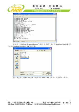 (2)点击“USB Port->Transmit/Restore”选项，并选择打开文件 Superboot.bin(该文件位
于光盘的 images/Android 目录)开始下载。




     (4)下载完毕，U-boot.bin 会被自动烧写入 Nand Flash 分区中，并返回到主菜单。




                                                         第 - 75 - 页
 